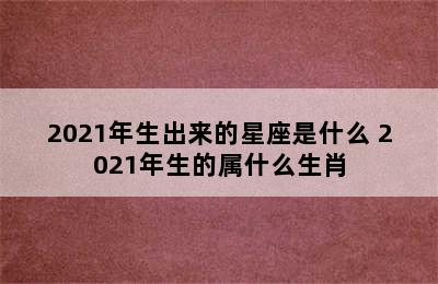 2021年生出来的星座是什么 2021年生的属什么生肖